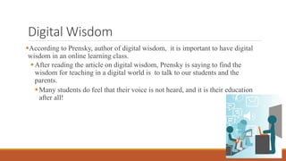 Digital Wisdom
According to Prensky, author of digital wisdom, it is important to have digital
wisdom in an online learning class.
After reading the article on digital wisdom, Prensky is saying to find the
wisdom for teaching in a digital world is to talk to our students and the
parents.
Many students do feel that their voice is not heard, and it is their education
after all!
 