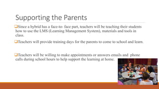 Supporting the Parents
Since a hybrid has a face-to- face part, teachers will be teaching their students
how to use the LMS (Learning Management System), materials and tools in
class.
Teachers will provide training days for the parents to come to school and learn.
Teachers will be willing to make appointments or answers emails and phone
calls during school hours to help support the learning at home.
 