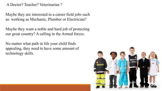 A Doctor? Teacher? Veterinarian ?
Maybe they are interested in a career field jobs such
as: working as Mechanic, Plumber or Electrician?
Maybe they want a noble and hard job of protecting
our great country? A calling in the Armed forces.
No matter what path in life your child finds
appealing, they need to have some amount of
technology skills.
 