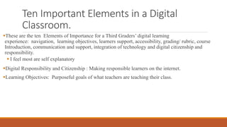 Ten Important Elements in a Digital
Classroom.
These are the ten Elements of Importance for a Third Graders’ digital learning
experience: navigation, learning objectives, learners support, accessibility, grading/ rubric, course
Introduction, communication and support, integration of technology and digital citizenship and
responsibility.
 I feel most are self explanatory
Digital Responsibility and Citizenship : Making responsible learners on the internet.
Learning Objectives: Purposeful goals of what teachers are teaching their class.
 