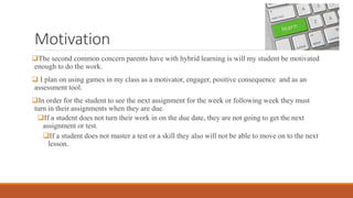 Motivation
The second common concern parents have with hybrid learning is will my student be motivated
enough to do the work.
 I plan on using games in my class as a motivator, engager, positive consequence and as an
assessment tool.
In order for the student to see the next assignment for the week or following week they must
turn in their assignments when they are due.
If a student does not turn their work in on the due date, they are not going to get the next
assignment or test.
If a student does not master a test or a skill they also will not be able to move on to the next
lesson.
 