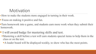 Motivation
 How to make the students more engaged in turning in their work.
 Focus on making it positive and fun.
Turn homework into a game, and students earn more work when they submit their
homework.
 I will award badge for mastering skills and test.
Mastering a skill before a test will earn students special items to help them in the
class or on the test.
A leader board will be displayed weekly, to show who has the most points.
 