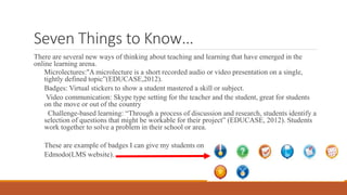 Seven Things to Know…
There are several new ways of thinking about teaching and learning that have emerged in the
online learning arena.
Microlectures:"A microlecture is a short recorded audio or video presentation on a single,
tightly defined topic”(EDUCASE,2012).
Badges: Virtual stickers to show a student mastered a skill or subject.
Video communication: Skype type setting for the teacher and the student, great for students
on the move or out of the country
Challenge-based learning: “Through a process of discussion and research, students identify a
selection of questions that might be workable for their project” (EDUCASE, 2012). Students
work together to solve a problem in their school or area.
These are example of badges I can give my students on
Edmodo(LMS website).
 