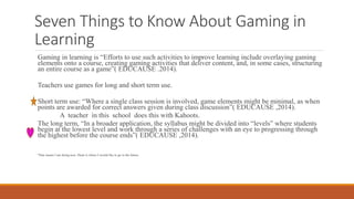 Seven Things to Know About Gaming in
Learning
Gaming in learning is “Efforts to use such activities to improve learning include overlaying gaming
elements onto a course, creating gaming activities that deliver content, and, in some cases, structuring
an entire course as a game”( EDUCAUSE .2014).
Teachers use games for long and short term use.
Short term use: “Where a single class session is involved, game elements might be minimal, as when
points are awarded for correct answers given during class discussion”( EDUCAUSE ,2014).
A teacher in this school does this with Kahoots.
The long term, “In a broader application, the syllabus might be divided into “levels” where students
begin at the lowest level and work through a series of challenges with an eye to progressing through
the highest before the course ends”( EDUCAUSE ,2014).
*Star means I am doing now. Heart is where I would like to go in the future.
 