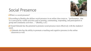 Social Presence
What is a social presence?
According to Bentley,she defines social presence in an online class room as , “performance , that
it is conveyed by visible activities such as posting, commenting, responding, and participation in
group and community activities…” (Bentley, n.d.).
I found Edmodo has the potential to promote social presence most effectively with the students I
teach.
 Edmodo also has the ability to promote a teaching and cognitive presence in the online
classroom as well.
 