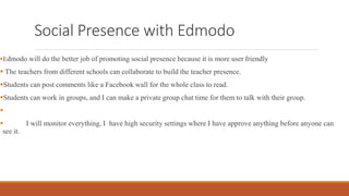 Social Presence with Edmodo
Edmodo will do the better job of promoting social presence because it is more user friendly
 The teachers from different schools can collaborate to build the teacher presence.
Students can post comments like a Facebook wall for the whole class to read.
Students can work in groups, and I can make a private group chat time for them to talk with their group.

 I will monitor everything, I have high security settings where I have approve anything before anyone can
see it.
 