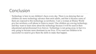 Conclusion
◦ Technology is here in our children’s faces every day. There is no denying that our
children are more technology advance than most adults, and that is because some of
them are exposed to this technology as newborns. I saw a woman at Disney World
give her newborn a cell phone to listen to music! Our children are craving technology,
and they want to learn more about the technology because it will be used in their
educational and professional lives forever. Technology is not going away in fact it is
only going to become more dominant in our lives. If we want our children to be
successful we need to give them the skills to make that happen.
 