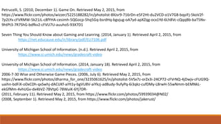 Petrucelli, S. (2010, December 1). Game On. Retrieved May 2, 2015, from
https://www.flickr.com/photos/wizzer/5225188282/in/photolist-8XJsr9-716rDn-e5F2Ht-du2VCD-o1V7G8-bqyiFj-5koV2f-
7p2LYx-cFVRMW-5k21JL-c8fYHA-cesimh-5QGocp-5hq5Gq-bsrdHq-bgvjug-oA7yd-apXZqg-ocx1Yd-6Lh8Vc-cQqqBb-baT5Nv-
9htPt3-7R7ShG-bdfkv2-cFVU7U-auuhoS-93X7D1
Seven Thing You Should Know about Gaming and Leanring. (2014, January 1). Retrieved April 2, 2015, from
https://net.educause.edu/ir/library/pdf/ELI7106.pdf
University of Michigan School of Information. (n.d.). Retrieved April 2, 2015, from
https://www.si.umich.edu/news/gradecraft-video
University of Michigan School of Information. (2014, January 18). Retrieved April 2, 2015, from
https://www.si.umich.edu/news/gradecraft-video
2006-7-30 Wise and Otherwise Game Pieces. (2006, July 6). Retrieved May 2, 2015, from
https://www.flickr.com/photos/dharma_for_one/3235061625/in/photolist-5VSx7z-orZx3i-24CP72-cFVrNQ-4jDwjv-cFUG9Q-
uaihn-bdFiX-oDxCDh-qxSwhj-dACUKf-aiYt1y-bgVU8V-aiYkzj-adBudy-9ufyPq-6i3qkz-cufDMy-L8rwH-55wNmm-bEMNkL-
ekGfMm-4vhUGv-dx4bVZ-7BVtpC-78WuiK-6Yj7DR-
(2011, February 11). Retrieved May 2, 2015, from https://www.flickr.com/photos/59939034@N02/
(2008, September 1). Retrieved May 2, 2015, from https://www.flickr.com/photos/jakerust/
 