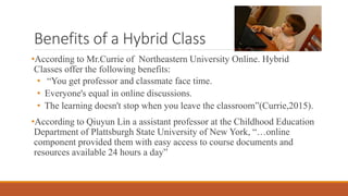 Benefits of a Hybrid Class
•According to Mr.Currie of Northeastern University Online. Hybrid
Classes offer the following benefits:
• “You get professor and classmate face time.
• Everyone's equal in online discussions.
• The learning doesn't stop when you leave the classroom”(Currie,2015).
•According to Qiuyun Lin a assistant professor at the Childhood Education
Department of Plattsburgh State University of New York, “…online
component provided them with easy access to course documents and
resources available 24 hours a day”
 