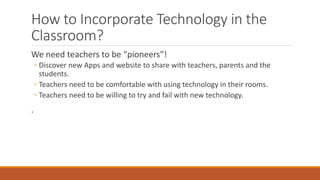 How to Incorporate Technology in the
Classroom?
We need teachers to be “pioneers”!
◦ Discover new Apps and website to share with teachers, parents and the
students.
◦ Teachers need to be comfortable with using technology in their rooms.
◦ Teachers need to be willing to try and fail with new technology.
.
 