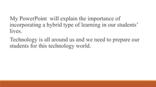 My PowerPoint will explain the importance of
incorporating a hybrid type of learning in our students’
lives.
Technology is all around us and we need to prepare our
students for this technology world.
 