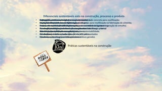 Diferenciais sustentáveis exto na construção, processo e produto.
• Utilização consciente de água;
• Lâmpadas fluorescentes na iluminação provisória
• Projetos de modulação de alvenaria, visando minimizar as quebras e geração de entulho;
• Formas plásticas para estrutura de concreto: sistema “forma pronta”
• Kits hidráulicos visitáveis nas unidades
• Instalações hidráulicas com utilização de kits pré-montados
• Condutores de energia em barras de metal
• Compra de produtos prontos para evitar desperdício;
• Segregação de resíduos
• Planejamento do canteiro de obras
• Instalação de filtros e catalisadores em geradores de energia elétrica
• Caixas de captação para reuso de águas pluviais
• Placas de aquecimento solar
• Blocos de cerâmica ao invés de concreto
• Fachada visando maior conforto térmico;
• Materiais de qualidade e certificados;
• Portas em madeira de reflorestamento;
• Sensor de presença nas áreas comuns
• Subsolos com ventilação natural;
• Bicicletários;
• Instalações elétricas e hidráulicas inspecionáveis;
• Medição individualizada de água e gás;
• Bacias e torneira com controle de vazão para economia de água;
• Iluminação e ventilação naturais dos ambientes
• Estudos de economia de energia elétrica
• Estudos para reutilização da água de lençol freático
• Estudos para analisar a reutilização dos resíduos gerados
• Segregação, armazenamento e transporte de blocos de concreto para reutilização;
• Segregação, armazenamento e transporte de gesso para reutilização na fabricação de cimento;
• Sistema de aquecimento de água a gás para os vestiários dos canteiros
• Elementos metálicos para execução dos almoxarifados
• Homologação de fornecedores, baseado em sustentabilidade.
Práticas sustentáveis na construção
 