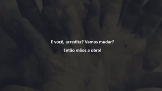 E você, acredita? Vamos mudar?
Então mãos a obra!
 