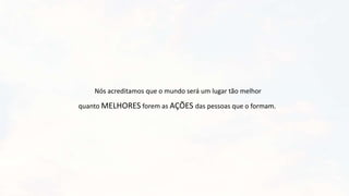 Nós acreditamos que o mundo será um lugar tão melhor
quanto MELHORES forem as AÇÕES das pessoas que o formam.
 