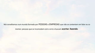 Nós acreditamos num mundo formado por PESSOAS e EMPRESAS que não se contentam em falar ou co
mentar; pessoas que se incomodam com o erro e buscam acertar, fazendo.
 