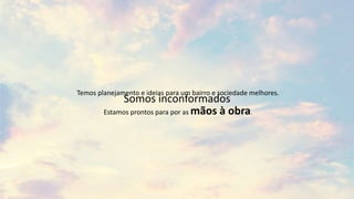 Temos planejamento e ideias para um bairro e sociedade melhores.
Estamos prontos para por as mãos à obra.
Somos inconformados
 