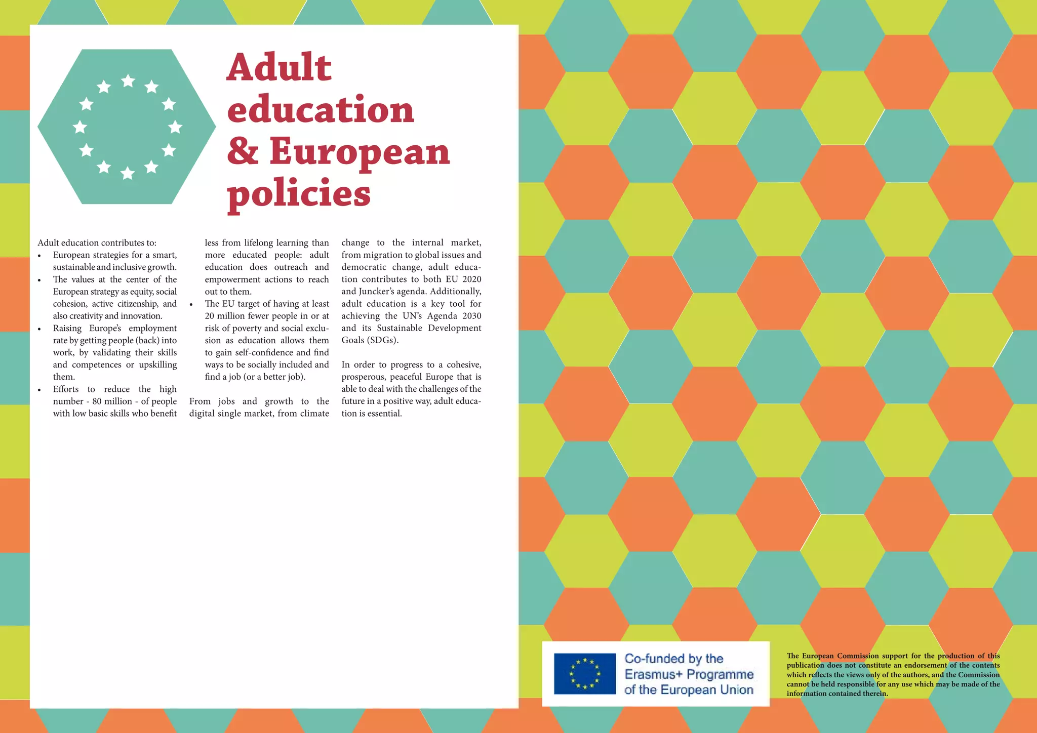 Adult education contributes to:
•	 European strategies for a smart,
sustainableandinclusivegrowth.
•	 The values at the center of the
European strategy as equity, social
cohesion, active citizenship, and
also creativity and innovation.
•	 Raising Europe’s employment
rate by getting people (back) into
work, by validating their skills
and competences or upskilling
them.
•	 Efforts to reduce the high
number - 80 million - of people
with low basic skills who benefit
Adult
education
& European
policies
less from lifelong learning than
more educated people: adult
education does outreach and
empowerment actions to reach
out to them.
•	 The EU target of having at least
20 million fewer people in or at
risk of poverty and social exclu-
sion as education allows them
to gain self-confidence and find
ways to be socially included and
find a job (or a better job).
From jobs and growth to the
digital single market, from climate
change to the internal market,
from migration to global issues and
democratic change, adult educa-
tion contributes to both EU 2020
and Juncker’s agenda. Additionally,
adult education is a key tool for
achieving the UN’s Agenda 2030
and its Sustainable Development
Goals (SDGs).
In order to progress to a cohesive,
prosperous, peaceful Europe that is
able to deal with the challenges of the
future in a positive way, adult educa-
tion is essential.
The European Commission support for the production of this
publication does not constitute an endorsement of the contents
which reflects the views only of the authors, and the Commission
cannot be held responsi­ble for any use which may be made of the
information contained therein.
 