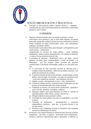 UNIÃO DEMOCRÁTICA NACIONAL
III. Conceder ao funcionalismo público maiores direitos e vantagens ,
considerando que, bem remunerado poderá ser selecionado e selecionado
produzirá mais e melhor.
O HOMEM
I. Preparar o homem brasileiro para sua missão econômica e social:
a)elevando-o nível primitivo a que se acha ainda reduzido, em grande
parte, pela outorga das condições de bem estar que constituirão ao mesmo
tempo condições de maior produtividade ,como: casa, alimentação,
emprego e assistência médica.
b)valorizando-o pela cultura física, pela educação e, principalmente, pelo
ensino técnico – profissional ;
c)organizando os serviços de saúde pública , como problema
fundamental , desde os planos de puericultura e de combate às endemias
, a todas as formas de preservação da vida.
II. O problema de educação , fundamental como o da saúde , deverá
obedecer um plano geral, compreendendo a União ,os Estados e os
Municípios , que lhe assegure verbas previstas por preceitos
constitucionais e necessária continuidade, tendo-se em vista para esses
fins:
a) A convocação de uma convenção nacional de educação para o
completo estudo do problema , dentro de um âmbito nacional , sem
quebra da autonomia dos estados;
b) A máxima extensão da rede escolar primária , transformando a escola
pública, além do órgão de instrução , em órgão de assistência social
, como meio também de estimular , uma frequência oficiante.
c) Adaptar a escola , principalmente a rural , a vida real brasileira ;
d) Criação de colônias-escolas , internatos rurais e instituições que não
possam ser beneficiadas pela rede escolar nacional;
e) Ampliação ao máximo do ensino técnico profissional , ajustando-o
com as escolas primárias, secundária e superior;
f) Educação supletiva pelo aproveitamento de todos os veículos de
educação popular: rádio, filmes, cartazes, internet ,etc. ;
g) Obrigatoriedade do ensino primário urbano;
h) Gratuidade do ensino público em todas as modalidades e em todos
os graus;
i) Formação de professores , garantindo-lhes a necessária
independência econômica , para que só possam devotar à sua
elevada missão;
j) Promover com a cooperação de todos os brasileiros uma campanha
nacional de alfabetização de adultos.
III. Incorporar a esse material humano os elementos mais uteis das correntes
imigratórias , sob todos os aspectos , procurando atrair notadamente ,
técnicos e operários especializados aptos à agricultura, à indústria, os
 