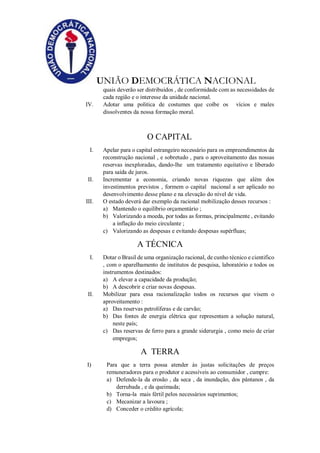 UNIÃO DEMOCRÁTICA NACIONAL
quais deverão ser distribuídos , de conformidade com as necessidades de
cada região e o interesse da unidade nacional.
IV. Adotar uma politica de costumes que coíbe os vícios e males
dissolventes da nossa formação moral.
O CAPITAL
I. Apelar para o capital estrangeiro necessário para os empreendimentos da
reconstrução nacional , e sobretudo , para o aproveitamento das nossas
reservas inexploradas, dando-lhe um tratamento equitativo e liberado
para saída de juros.
II. Incrementar a economia, criando novas riquezas que além dos
investimentos previstos , formem o capital nacional a ser aplicado no
desenvolvimento desse plano e na elevação do nível de vida.
III. O estado deverá dar exemplo da racional mobilização desses recursos :
a) Mantendo o equilíbrio orçamentário ;
b) Valorizando a moeda, por todas as formas, principalmente , evitando
a inflação do meio circulante ;
c) Valorizando as despesas e evitando despesas supérfluas;
A TÉCNICA
I. Dotar o Brasil de uma organização racional, de cunho técnico e cientifico
, com o aparelhamento de institutos de pesquisa, laboratório e todos os
instrumentos destinados:
a) A elevar a capacidade da produção;
b) A descobrir e criar novas despesas.
II. Mobilizar para essa racionalização todos os recursos que visem o
aproveitamento :
a) Das reservas petrolíferas e de carvão;
b) Das fontes de energia elétrica que representam a solução natural,
neste país;
c) Das reservas de ferro para a grande siderurgia , como meio de criar
empregos;
A TERRA
I) Para que a terra possa atender às justas solicitações de preços
remuneradores para o produtor e acessíveis ao consumidor , cumpre:
a) Defende-la da erosão , da seca , da inundação, dos pântanos , da
derrubada , e da queimada;
b) Torna-la mais fértil pelos necessários suprimentos;
c) Mecanizar a lavoura ;
d) Conceder o crédito agrícola;
 