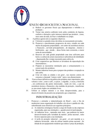 UNIÃO DEMOCRÁTICA NACIONAL
e) Reduzir os gravames fiscais que depauperaram o trabalho e a
produção ;
f) Tornar mas atrativo ambiente rural, pelas condições do higiene,
conforto e distração e pelo interesse material que produzir , como,
meio antes de tudo, de fixar o trabalhador no campo.
II) A política agraria terá os seguintes objetivos:
a) Colonizar as grandes áreas devolutas ou escassamente povoadas;
b) Promover o parcelamento progressivo da terra, criando em cada
núcleo de pequenas propriedades , um centro de assistência técnica
e financeira , servindo principalmente , de máquinas , tratores e
fertilizantes , que atenda , dessa forma mais economia, a maior
soma de necessidades;
c) Reservar em cada grande propriedade uma área suficiente para
horta e a cultura de cereais necessárias à subsistência do trabalhador
, dispensando-lhe o tempo necessária para cultiva-la;
d) Criar cooperativas que libertam os lavradores da especulação dos
intermediários ;
e) Preparar as necessárias instalações para o armazenamento e a
conservação dos produtos;
f) Montar industrias locais para o preparo dos produtos e ocupação na
ente safra;
g) Criar em todas as cidades e em geral , nos maiores centros de
consumo a chamada “cintura verde “ para o seu abastecimento
III. Fixar as bases definitivas da politica dos produtos mais importantes, pelo
volume e valor , como o café , o açúcar , o algodão , o cacau, a borracha
, em conferencias das partes interessadas , tendo em vista , a par da
assistência técnica e financeira e das medidas de proteção , transformar
os seus atuais órgãos em entidades livres.
IV. Utilizar os campos naturais e as áreas desaproveitadas, para o
desenvolvimento da pecuária nas proporções que comportam.
INDUSTRIALIZAÇÃO
I. Promover e estimular a industrialização do Brasil , com o fim de
modernizar nossa organização de trabalho e de elevar o padrão de vida,
subordinando essas diretrizes aos seguintes princípios:
a) As industrias estratégicas ficarão a cargo do Estado ou das empresas
organizadas, para sua orientação e , quando possível participação;
b) As indústrias leves , reputadas mais úteis , que puderem ter maior
desenvolvimento pela variedade da matéria prima nacional , terão
favores especiais para a sua instalação;
c) A tarifa de proteção industrial , em geral , só será mantida se a
indústria favorecida , além de utilizar matéria prima nacional , for
dotada de um equipamento moderno que reduza o preço da produção;
 