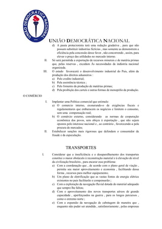 UNIÃO DEMOCRÁTICA NACIONAL
d) A pauta protecionista terá uma redução gradativa , para que não
possam substituir industrias fictícias , mas somente as demonstrem a
eficiência pela concessão desse favor , não concorrendo , assim, para
elevar o preço das utilidades no mercado interno.
II. Só será permitida a exportação de recursos minerais e de matéria primas
que, pelas reservas , excedam Às necessidades da indústria nacional
organizada.
III. O estado favorecerá o desenvolvimento industrial do Pais, além da
produção dos direitos aduaneiros :
a) Pelo credito industrial;
b) Pela assistência técnica ;
c) Pelo fomento da produção de matérias primas;
d) Pela proibição dos carteis e outras formas de monopólio da produção.
O COMÉRCIO
I. Implantar uma Política comercial que estimule:
a) O comercio interno, exonerando-o de exigências fiscais e
regulamentares que embaracem os negócios e limitem o consumo,
sem uma compensação real;
b) O comércio externo, considerando as normas de cooperação
econômica dos povos, sem obiçes à exportação , que não sejam
opostos pelo interesse nacional e , ao contrário , favorecendo-a pela
procura de mercados;
II. Estabelecer sanções mais rigorosas que defendam o consumidor da
fraude e da especulação.
TRANSPORTES
I. Considerar que a insuficiência e o desaparelhamento dos transportes
constitui o maior obstáculo à reconstrução material e à elevação de nível
da civilização brasileira , para encarar esse problema:
a) Com a coordenação que , de acordo com o plano geral de viação ,
permita seu maior aproveitamento e economia , facilitando dessa
forma , recursos para melhor equipamento;
b) Um plano de eletrificação que as vastas fontes de energia elétrica
existentes no pais facilitarão e compensarão ;
c) Com a exploração da navegação fluvial dotada do material adequado
que sempre lhe faltou;
d) Com o aproveitamento dos novos transportes aéreos de grande
capacidade , aperfeiçoados na guerra , para os longos percursos ,
como o extremo norte ;
e) Com a expansão da navegação de cabotagem de maneira que ,
enquanto não puder ser atendida , satisfatoriamente , pelas empresas
 