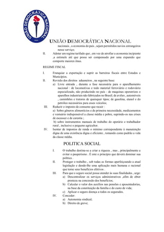 UNIÃO DEMOCRÁTICA NACIONAL
nacionais , a economia do pais , sejam permitidos navios estrangeiros
nesse serviço;
II. Adotar um regime tarifado que , em vez de atrofiar a economia incipiente
,a estimule até que possa ser compensado por uma expansão que
comporte maiores ônus.
REGIME FISCAL
I. Franquiar a exportação e suprir as barreiras fiscais entre Estados e
Municípios.
II. Revisão dos direitos aduaneiros , na seguinte base:
a) Livre entrada , durante a fase necessária para o aparelhamento
nacional : de locomotivas e todo material ferroviário e rodoviário
especializado, não produzindo no país : de maquinas operatrizes o
aparelhos industriais não fabricados no Brasil; de aviões , automóveis
, caminhões e tratores de quaisquer tipos; de gasolina, etanol e do
petróleo necessários para esses veículos;
III. Reduzir o imposto de consumo que recair :
a) Sobre gêneros alimentícios e de primeira necessidade, medicamentos
e vestuário indispensável a classe média e pobre, suprindo-os nas crises
de escassez e de carestia ;
b) sobre instrumentos manuais de trabalho do operário e trabalhador
rural , inclusive o pequeno agricultor.
IV. Isentar de impostos de renda o mínimo correspondente à manutenção
digna de uma existência digna e eficiente , tomando como padrão a vida
da classe média.
POLITICA SOCIAL
I. O trabalho destina-se a criar a riqueza , mas , principalmente a
evitar o pauperismo . É este o princípio que deverá dominar sua
política .
II. Proteger o trabalho , sob todas as formas aperfeiçoando a atual
legislação e dando-lhe uma aplicação mais humana e racional
que torne seus benefícios efetivos .
III. Para que o seguro social possa atender às suas finalidades , urge:
a) Descentralizar os serviços administrativos ,afim de obter
presteza na concessão dos benefícios;
b) Calcular o valor dos auxílios nas pensões e aposentadorias,
na base da constituição da família e do custo de vida;
c) Aplicar o seguro doença a todos os segurados.
IV. Conceder:
a) Autonomia sindical;
b) Direito de greve;
 