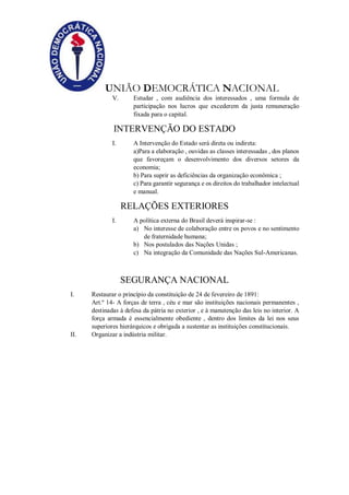 UNIÃO DEMOCRÁTICA NACIONAL
V. Estudar , com audiência dos interessados , uma formula de
participação nos lucros que excederem da justa remuneração
fixada para o capital.
INTERVENÇÃO DO ESTADO
I. A Intervenção do Estado será direta ou indireta:
a)Para a elaboração , ouvidas as classes interessadas , dos planos
que favoreçam o desenvolvimento dos diversos setores da
economia;
b) Para suprir as deficiências da organização econômica ;
c) Para garantir segurança e os direitos do trabalhador intelectual
e manual.
RELAÇÕES EXTERIORES
I. A política externa do Brasil deverá inspirar-se :
a) No interesse de colaboração entre os povos e no sentimento
de fraternidade humana;
b) Nos postulados das Nações Unidas ;
c) Na integração da Comunidade das Nações Sul-Americanas.
SEGURANÇA NACIONAL
I. Restaurar o princípio da constituição de 24 de fevereiro de 1891:
Art.º 14- A forças de terra , céu e mar são instituições nacionais permanentes ,
destinadas à defesa da pátria no exterior , e à manutenção das leis no interior. A
força armada é essencialmente obediente , dentro dos limites da lei nos seus
superiores hierárquicos e obrigada a sustentar as instituições constitucionais.
II. Organizar a indústria militar.
 