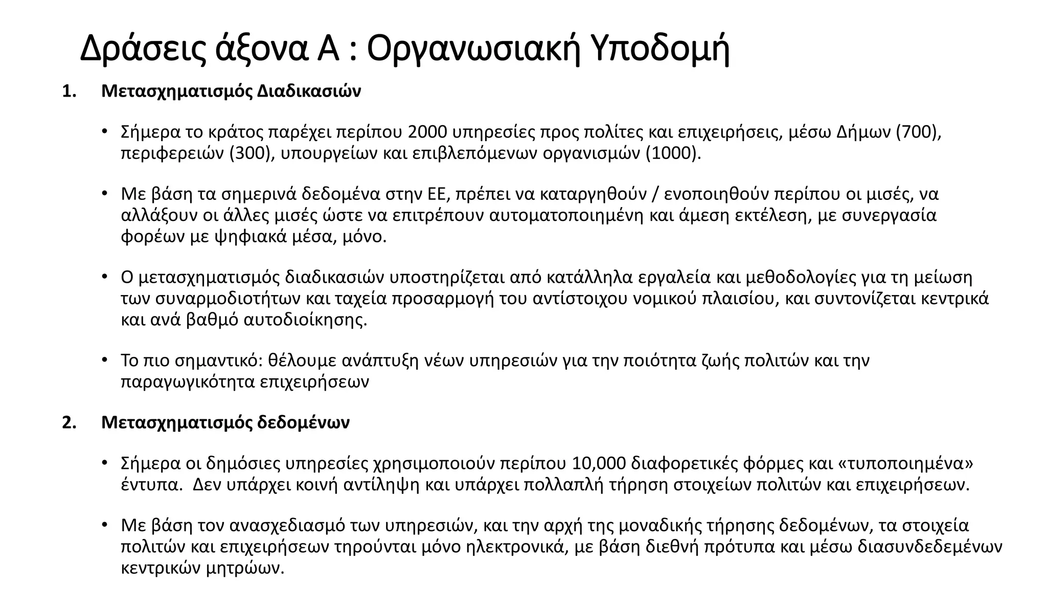 Δράσεις άξονα Α : Οργανωσιακή Υποδομή
1. Μετασχηματισμός Διαδικασιών
• Σήμερα το κράτος παρέχει περίπου 2000 υπηρεσίες προς πολίτες και επιχειρήσεις, μέσω Δήμων (700),
περιφερειών (300), υπουργείων και επιβλεπόμενων οργανισμών (1000).
• Με βάση τα σημερινά δεδομένα στην ΕΕ, πρέπει να καταργηθούν / ενοποιηθούν περίπου οι μισές, να
αλλάξουν οι άλλες μισές ώστε να επιτρέπουν αυτοματοποιημένη και άμεση εκτέλεση, με συνεργασία
φορέων με ψηφιακά μέσα, μόνο.
• O μετασχηματισμός διαδικασιών υποστηρίζεται από κατάλληλα εργαλεία και μεθοδολογίες για τη μείωση
των συναρμοδιοτήτων και ταχεία προσαρμογή του αντίστοιχου νομικού πλαισίου, και συντονίζεται κεντρικά
και ανά βαθμό αυτοδιοίκησης.
• Το πιο σημαντικό: θέλουμε ανάπτυξη νέων υπηρεσιών για την ποιότητα ζωής πολιτών και την
παραγωγικότητα επιχειρήσεων
2. Μετασχηματισμός δεδομένων
• Σήμερα οι δημόσιες υπηρεσίες χρησιμοποιούν περίπου 10,000 διαφορετικές φόρμες και «τυποποιημένα»
έντυπα. Δεν υπάρχει κοινή αντίληψη και υπάρχει πολλαπλή τήρηση στοιχείων πολιτών και επιχειρήσεων.
• Με βάση τον ανασχεδιασμό των υπηρεσιών, και την αρχή της μοναδικής τήρησης δεδομένων, τα στοιχεία
πολιτών και επιχειρήσεων τηρούνται μόνο ηλεκτρονικά, με βάση διεθνή πρότυπα και μέσω διασυνδεδεμένων
κεντρικών μητρώων.
 
