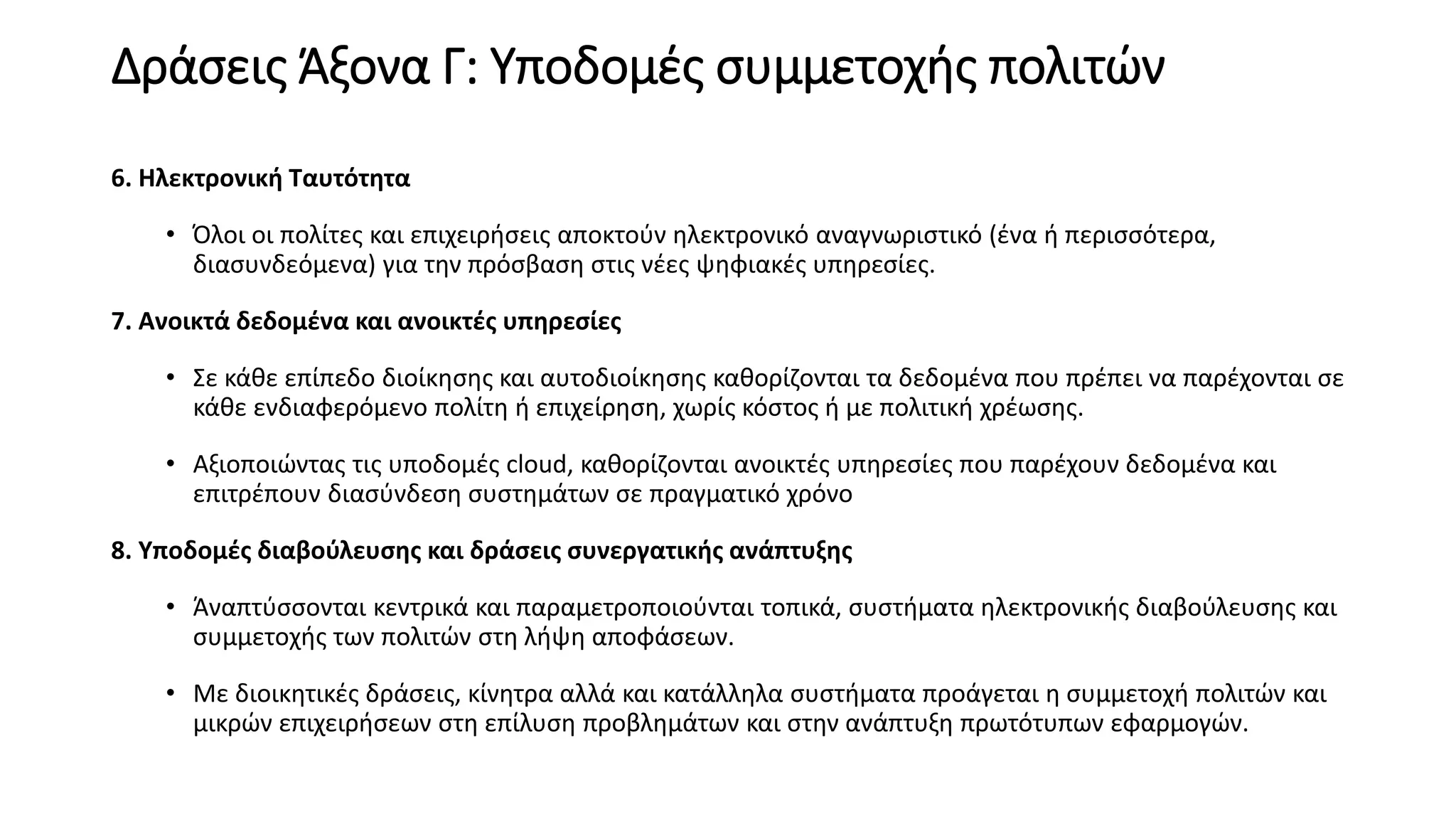 Δράσεις Άξονα Γ: Υποδομές συμμετοχής πολιτών
6. Ηλεκτρονική Ταυτότητα
• Όλοι οι πολίτες και επιχειρήσεις αποκτούν ηλεκτρονικό αναγνωριστικό (ένα ή περισσότερα,
διασυνδεόμενα) για την πρόσβαση στις νέες ψηφιακές υπηρεσίες.
7. Ανοικτά δεδομένα και ανοικτές υπηρεσίες
• Σε κάθε επίπεδο διοίκησης και αυτοδιοίκησης καθορίζονται τα δεδομένα που πρέπει να παρέχονται σε
κάθε ενδιαφερόμενο πολίτη ή επιχείρηση, χωρίς κόστος ή με πολιτική χρέωσης.
• Αξιοποιώντας τις υποδομές cloud, καθορίζονται ανοικτές υπηρεσίες που παρέχουν δεδομένα και
επιτρέπουν διασύνδεση συστημάτων σε πραγματικό χρόνο
8. Υποδομές διαβούλευσης και δράσεις συνεργατικής ανάπτυξης
• Άναπτύσσονται κεντρικά και παραμετροποιούνται τοπικά, συστήματα ηλεκτρονικής διαβούλευσης και
συμμετοχής των πολιτών στη λήψη αποφάσεων.
• Με διοικητικές δράσεις, κίνητρα αλλά και κατάλληλα συστήματα προάγεται η συμμετοχή πολιτών και
μικρών επιχειρήσεων στη επίλυση προβλημάτων και στην ανάπτυξη πρωτότυπων εφαρμογών.
 