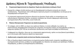 Δράσεις Άξονα Β: Τεχνολογικές Υποδομές
3. Υπηρεσιακή Αρχιτεκτονική του Δημόσιου Τομέα και αξιοποίηση υποδομών Cloud
• Σήμερα δεν υπάρχει σύνολο κανόνων για τα πληροφοριακά συστήματα κεντρικής και τοπικής
αυτοδιοίκησης. Περισσότεροι από 2,500 φορείς πρακτικά μπορούν να αποφασίζουν αυτόνομα για τα
πληροφοριακά συστήματά τους.
• Η υπηρεσιακή αρχιτεκτονική (κείμενο οδηγιών) στο Δημόσιο Τομέα ορίζει τις επιτρεπόμενες και
ενδεικνυόμενες τοπολογίες δικτύων, κεντρικών υποδομών και τοπικών εφαρμογών καλύπτοντας
συστήματα back office, front office, social media κλπ.
4. Πλαίσιο Ηλεκτρονικών Υπηρεσιών και Διαλειτουργικότητας
• To (υπάρχον, από το 2009, ως νόμος τους κράτους) πλαίσιο, το οποίο καθορίζει πως πρέπει να
αναπτύσσονται πληροφοριακά συστήματα και υπηρεσίες στο Δημόσιο πρέπει να αναμορφωθεί με βάση τις
τρέχουσες εξελίξεις (EIF 3.0) και να αποκτήσει εξειδικεύσεις ανά τομέα και βαθμό αυτοδιοίκησης.
• Η εφαρμογή του πλαισίου, όπως και της υπηρεσιακής αρχιτεκτονικής, πρέπει να είναι βασική προϋπόθεση
για τη λειτουργία κάθε δημόσιου φορέα και οργανισμού.
5. Διαδικτυακές υπηρεσίες (web services) και δίαυλος επικοινωνίας
• Όλοι οι δημόσιοι φορείς αναπτύσσουν αυτοματοποιημένες διαδικτυακές υπηρεσίες προσβάσιμες από
συστήματα (web services), με βάση της προδιαγραφές του πλαισίου και ανάγκες για πρόσληψη / διάδοση
πληροφορίας, με βάση τις ανασχεδιασμένες διαδικασίες.
 