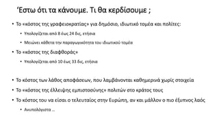 ‘Εστω ότι τα κάνουμε. Τι θα κερδίσουμε ;
• Το «κόστος της γραφειοκρατίας» για δημόσιο, ιδιωτικό τομέα και πολίτες:
• Υπολογίζεται από 8 έως 24 δις, ετήσια
• Μειώνει κάθετα την παραγωγικότητα του ιδιωτικού τομέα
• Το «κόστος της διαφθοράς»
• Υπολογίζεται από 10 έως 33 δις, ετήσια
• Το κόστος των λάθος αποφάσεων, που λαμβάνονται καθημερινά χωρίς στοιχεία
• Το «κόστος της έλλειψης εμπιστοσύνης» πολιτών στο κράτος τους
• Το κόστος του να είσαι ο τελευταίος στην Ευρώπη, αν και μάλλον ο πιο έξυπνος λαός
• Ανυπολόγιστα …
 
