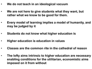 • We do not teach in an ideological vacuum
• We are not here to give students what they want, but
rather what we know to be good for them.
• Every model of learning implies a model of humanity, and
may be judged by it
• Students do not know what higher education is
• Higher education is education in values
• Classes are the common rite in the cathedral of reason
• The lofty aims intrinsic to higher education are necessary
enabling conditions for the utilitarian, economistic aims
imposed on it from without
 