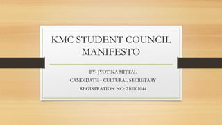 KMC STUDENT COUNCIL
MANIFESTO
BY- JYOTIKA MITTAL
CANDIDATE – CULTURAL SECRETARY
REGISTRATION NO: 210101044
 