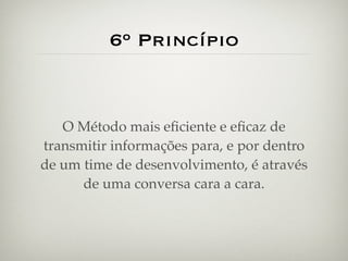 6º Princípio


   O Método mais eﬁciente e eﬁcaz de
transmitir informações para, e por dentro
de um time de desenvolvimento, é através
      de uma conversa cara a cara.
 
