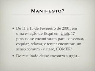 Manifesto?

• De 11 a 13 de Fevereiro de 2001, em
  uma estação de Esqui em Utah, 17
  pessoas se encontraram para conversar,
  esquiar, relaxar, e tentar encontrar um
  senso comum - e claro, COMER!
• Do resultado desse encontro surgiu...
 