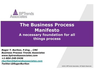 The Business Process
                   Manifesto
             A necessary foundation for all
                    things process


Roger T. Burlton, P.Eng. , CMC
Business Process Trends Associates
www.bptrendsassociates.com
+1-604-240-5436
rburlton@bptrendsassociates.com
Twitter:@RogerBurlton
                                     ©2011 BPTrends Associates. All Rights Reserved.
 