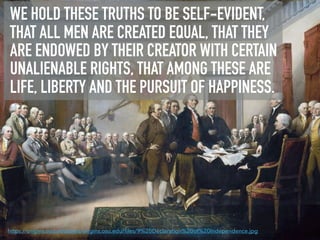 WE HOLD THESE TRUTHS TO BE SELF-EVIDENT,
THAT ALL MEN ARE CREATED EQUAL, THAT THEY
ARE ENDOWED BY THEIR CREATOR WITH CERTAIN
UNALIENABLE RIGHTS, THAT AMONG THESE ARE
LIFE, LIBERTY AND THE PURSUIT OF HAPPINESS.
https://origins.osu.edu/sites/origins.osu.edu/ﬁles/9%20Declaration%20of%20Independence.jpg
 