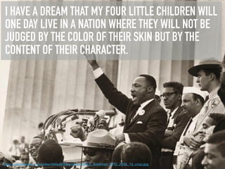 I HAVE A DREAM THAT MY FOUR LITTLE CHILDREN WILL
ONE DAY LIVE IN A NATION WHERE THEY WILL NOT BE
JUDGED BY THE COLOR OF THEIR SKIN BUT BY THE
CONTENT OF THEIR CHARACTER.
https://newsdesk.si.edu/sites/default/ﬁles/photos/MLK_Adelman_NPG_2006_16_crop.jpg
 