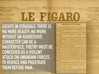EXCEPT IN STRUGGLE, THERE IS
NO MORE BEAUTY. NO WORK
WITHOUT AN AGGRESSIVE
CHARACTER CAN BE A
MASTERPIECE. POETRY MUST BE
CONCEIVED AS A VIOLENT
ATTACK ON UNKNOWN FORCES,
TO REDUCE AND PROSTRATE
THEM BEFORE MAN.
https://cdn.theatlantic.com/assets/media/img/mt/2014/06/tumblr_mbbv9a2N3o1rnh7neo1_1280-1/lead_large.jpg?1522689454
 