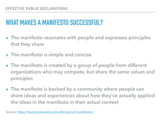 EFFECTIVE PUBLIC DECLARATIONS
WHAT MAKES A MANIFESTO SUCCESSFUL?
▸ The manifesto resonates with people and expresses principles
that they share
▸ The manifesto is simple and concise
▸ The manifesto is created by a group of people from different
organizations who may compete, but share the same values and
principles
▸ The manifesto is backed by a community where people can
share ideas and experiences about how they’ve actually applied
the ideas in the manifesto in their actual context
Source: https://kentmcdonald.com/collection-of-manifestos/
 