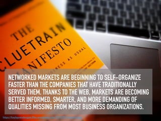 NETWORKED MARKETS ARE BEGINNING TO SELF-ORGANIZE
FASTER THAN THE COMPANIES THAT HAVE TRADITIONALLY
SERVED THEM. THANKS TO THE WEB, MARKETS ARE BECOMING
BETTER INFORMED, SMARTER, AND MORE DEMANDING OF
QUALITIES MISSING FROM MOST BUSINESS ORGANIZATIONS.
https://kaylaprendergast.ﬁles.wordpress.com/2015/02/cluetrain.jpg
 