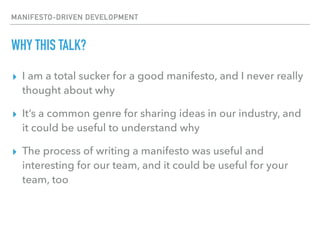 MANIFESTO-DRIVEN DEVELOPMENT
WHY THIS TALK?
▸ I am a total sucker for a good manifesto, and I never really
thought about why
▸ It’s a common genre for sharing ideas in our industry, and
it could be useful to understand why
▸ The process of writing a manifesto was useful and
interesting for our team, and it could be useful for your
team, too
 