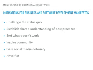 MANIFESTOS FOR BUSINESS AND SOFTWARE
MOTIVATIONS FOR BUSINESS AND SOFTWARE DEVELOPMENT MANIFESTOS
▸ Challenge the status quo
▸ Establish shared understanding of best practices
▸ End what doesn’t work
▸ Inspire community
▸ Gain social media notoriety
▸ Have fun
 