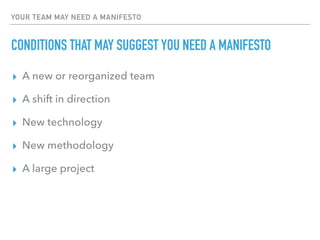 YOUR TEAM MAY NEED A MANIFESTO
CONDITIONS THAT MAY SUGGEST YOU NEED A MANIFESTO
▸ A new or reorganized team
▸ A shift in direction
▸ New technology
▸ New methodology
▸ A large project
 