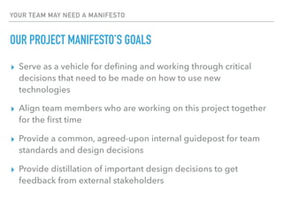 YOUR TEAM MAY NEED A MANIFESTO
OUR PROJECT MANIFESTO’S GOALS
▸ Serve as a vehicle for deﬁning and working through critical
decisions that need to be made on how to use new
technologies
▸ Align team members who are working on this project together
for the ﬁrst time
▸ Provide a common, agreed-upon internal guidepost for team
standards and design decisions
▸ Provide distillation of important design decisions to get
feedback from external stakeholders
 