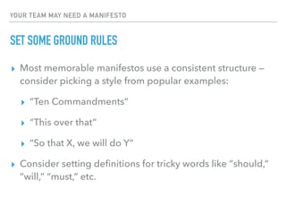 YOUR TEAM MAY NEED A MANIFESTO
SET SOME GROUND RULES
▸ Most memorable manifestos use a consistent structure —
consider picking a style from popular examples:
▸ “Ten Commandments”
▸ “This over that”
▸ “So that X, we will do Y”
▸ Consider setting deﬁnitions for tricky words like “should,”
“will,” “must,” etc.
 
