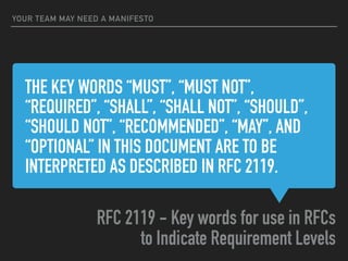 THE KEY WORDS “MUST”, “MUST NOT”,
“REQUIRED”, “SHALL”, “SHALL NOT”, “SHOULD”,
“SHOULD NOT”, “RECOMMENDED”, “MAY”, AND
“OPTIONAL” IN THIS DOCUMENT ARE TO BE
INTERPRETED AS DESCRIBED IN RFC 2119.
RFC 2119 - Key words for use in RFCs
to Indicate Requirement Levels
YOUR TEAM MAY NEED A MANIFESTO
 
