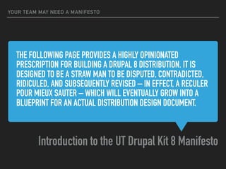 THE FOLLOWING PAGE PROVIDES A HIGHLY OPINIONATED
PRESCRIPTION FOR BUILDING A DRUPAL 8 DISTRIBUTION. IT IS
DESIGNED TO BE A STRAW MAN TO BE DISPUTED, CONTRADICTED,
RIDICULED, AND SUBSEQUENTLY REVISED – IN EFFECT, A RECULER
POUR MIEUX SAUTER – WHICH WILL EVENTUALLY GROW INTO A
BLUEPRINT FOR AN ACTUAL DISTRIBUTION DESIGN DOCUMENT.
Introduction to the UT Drupal Kit 8 Manifesto
YOUR TEAM MAY NEED A MANIFESTO
 
