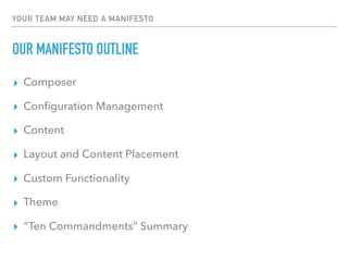 YOUR TEAM MAY NEED A MANIFESTO
OUR MANIFESTO OUTLINE
▸ Composer
▸ Conﬁguration Management
▸ Content
▸ Layout and Content Placement
▸ Custom Functionality
▸ Theme
▸ “Ten Commandments” Summary
 