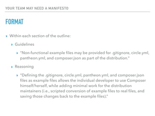 YOUR TEAM MAY NEED A MANIFESTO
FORMAT
▸ Within each section of the outline:
▸ Guidelines
▸ “Non-functional example ﬁles may be provided for .gitignore, circle.yml,
pantheon.yml, and composer.json as part of the distribution.”
▸ Reasoning
▸ “Deﬁning the .gitignore, circle.yml, pantheon.yml, and composer.json
ﬁles as example ﬁles allows the individual developer to use Composer
himself/herself, while adding minimal work for the distribution
maintainers (i.e., scripted conversion of example ﬁles to real ﬁles, and
saving those changes back to the example ﬁles).”
 